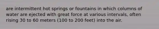 are intermittent hot springs or fountains in which columns of water are ejected with great force at various intervals, often rising 30 to 60 meters (100 to 200 feet) into the air.