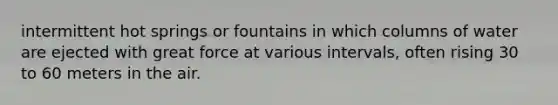 intermittent hot springs or fountains in which columns of water are ejected with great force at various intervals, often rising 30 to 60 meters in the air.