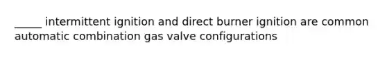 _____ intermittent ignition and direct burner ignition are common automatic combination gas valve configurations