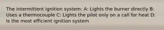 The intermittent ignition system: A: Lights the burner directly B: Uses a thermocouple C: Lights the pilot only on a call for heat D: Is the most efficient ignition system