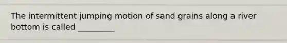 The intermittent jumping motion of sand grains along a river bottom is called _________