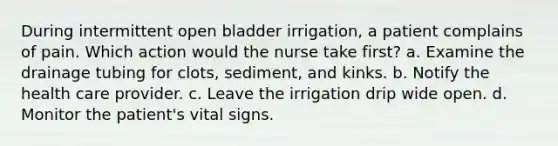 During intermittent open bladder irrigation, a patient complains of pain. Which action would the nurse take first? a. Examine the drainage tubing for clots, sediment, and kinks. b. Notify the health care provider. c. Leave the irrigation drip wide open. d. Monitor the patient's vital signs.