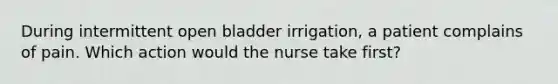 During intermittent open bladder irrigation, a patient complains of pain. Which action would the nurse take first?