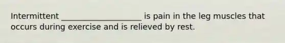 Intermittent ____________________ is pain in the leg muscles that occurs during exercise and is relieved by rest.