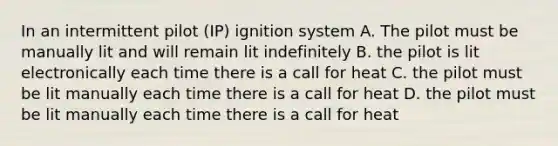 In an intermittent pilot (IP) ignition system A. The pilot must be manually lit and will remain lit indefinitely B. the pilot is lit electronically each time there is a call for heat C. the pilot must be lit manually each time there is a call for heat D. the pilot must be lit manually each time there is a call for heat