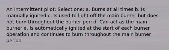 An intermittent pilot: Select one: a. Burns at all times b. Is manually ignited c. Is used to light off the main burner but does not burn throughout the burner peri d. Can act as the main burner e. Is automatically ignited at the start of each burner operation and continues to burn throughout the main burner period