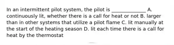 In an intermittent pilot system, the pilot is ______________ A. continuously lit, whether there is a call for heat or not B. larger than in other systems that utilize a pilot flame C. lit manually at the start of the heating season D. lit each time there is a call for heat by the thermostat