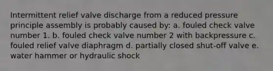 Intermittent relief valve discharge from a reduced pressure principle assembly is probably caused by: a. fouled check valve number 1. b. fouled check valve number 2 with backpressure c. fouled relief valve diaphragm d. partially closed shut-off valve e. water hammer or hydraulic shock