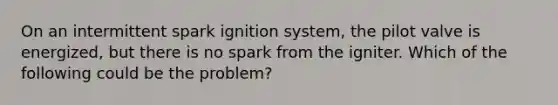 On an intermittent spark ignition system, the pilot valve is energized, but there is no spark from the igniter. Which of the following could be the problem?