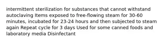 intermittent sterilization for substances that cannot withstand autoclaving Items exposed to free-flowing steam for 30-60 minutes, incubated for 23-24 hours and then subjected to steam again Repeat cycle for 3 days Used for some canned foods and laboratory media Disinfectant