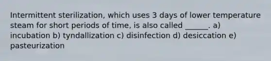 Intermittent sterilization, which uses 3 days of lower temperature steam for short periods of time, is also called ______. a) incubation b) tyndallization c) disinfection d) desiccation e) pasteurization