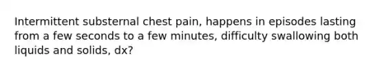 Intermittent substernal chest pain, happens in episodes lasting from a few seconds to a few minutes, difficulty swallowing both liquids and solids, dx?