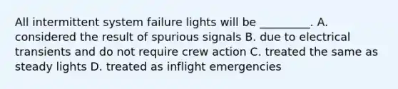 All intermittent system failure lights will be _________. A. considered the result of spurious signals B. due to electrical transients and do not require crew action C. treated the same as steady lights D. treated as inflight emergencies