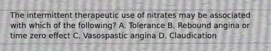 The intermittent therapeutic use of nitrates may be associated with which of the following? A. Tolerance B. Rebound angina or time zero effect C. Vasospastic angina D. Claudication