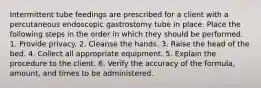Intermittent tube feedings are prescribed for a client with a percutaneous endoscopic gastrostomy tube in place. Place the following steps in the order in which they should be performed. 1. Provide privacy. 2. Cleanse the hands. 3. Raise the head of the bed. 4. Collect all appropriate equipment. 5. Explain the procedure to the client. 6. Verify the accuracy of the formula, amount, and times to be administered.