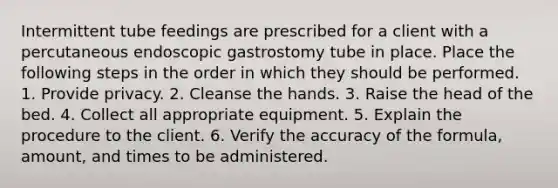 Intermittent tube feedings are prescribed for a client with a percutaneous endoscopic gastrostomy tube in place. Place the following steps in the order in which they should be performed. 1. Provide privacy. 2. Cleanse the hands. 3. Raise the head of the bed. 4. Collect all appropriate equipment. 5. Explain the procedure to the client. 6. Verify the accuracy of the formula, amount, and times to be administered.