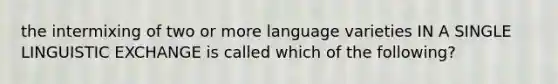 the intermixing of two or more language varieties IN A SINGLE LINGUISTIC EXCHANGE is called which of the following?