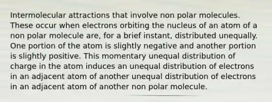 Intermolecular attractions that involve non polar molecules. These occur when electrons orbiting the nucleus of an atom of a non polar molecule are, for a brief instant, distributed unequally. One portion of the atom is slightly negative and another portion is slightly positive. This momentary unequal distribution of charge in the atom induces an unequal distribution of electrons in an adjacent atom of another unequal distribution of electrons in an adjacent atom of another non polar molecule.