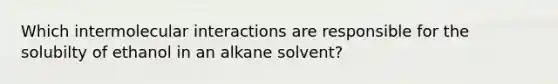 Which intermolecular interactions are responsible for the solubilty of ethanol in an alkane solvent?