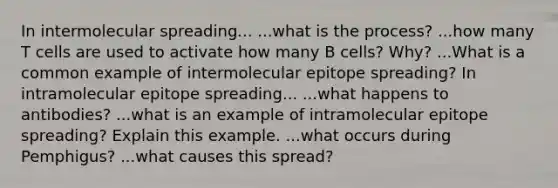 In intermolecular spreading... ...what is the process? ...how many T cells are used to activate how many B cells? Why? ...What is a common example of intermolecular epitope spreading? In intramolecular epitope spreading... ...what happens to antibodies? ...what is an example of intramolecular epitope spreading? Explain this example. ...what occurs during Pemphigus? ...what causes this spread?