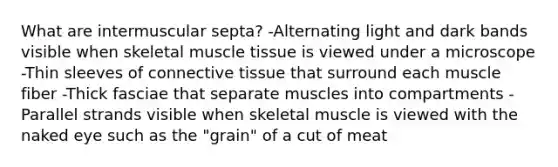 What are intermuscular septa? -Alternating light and dark bands visible when skeletal <a href='https://www.questionai.com/knowledge/kMDq0yZc0j-muscle-tissue' class='anchor-knowledge'>muscle tissue</a> is viewed under a microscope -Thin sleeves of <a href='https://www.questionai.com/knowledge/kYDr0DHyc8-connective-tissue' class='anchor-knowledge'>connective tissue</a> that surround each muscle fiber -Thick fasciae that separate muscles into compartments -Parallel strands visible when skeletal muscle is viewed with the naked eye such as the "grain" of a cut of meat