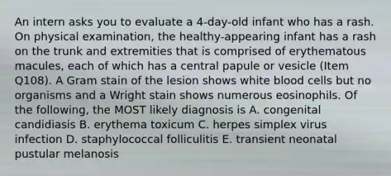 An intern asks you to evaluate a 4-day-old infant who has a rash. On physical examination, the healthy-appearing infant has a rash on the trunk and extremities that is comprised of erythematous macules, each of which has a central papule or vesicle (Item Q108). A Gram stain of the lesion shows white blood cells but no organisms and a Wright stain shows numerous eosinophils. Of the following, the MOST likely diagnosis is A. congenital candidiasis B. erythema toxicum C. herpes simplex virus infection D. staphylococcal folliculitis E. transient neonatal pustular melanosis