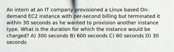 An intern at an IT company provisioned a Linux based On-demand EC2 instance with per-second billing but terminated it within 30 seconds as he wanted to provision another instance type. What is the duration for which the instance would be charged? A) 300 seconds B) 600 seconds C) 60 seconds D) 30 seconds