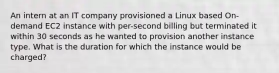 An intern at an IT company provisioned a Linux based On-demand EC2 instance with per-second billing but terminated it within 30 seconds as he wanted to provision another instance type. What is the duration for which the instance would be charged?