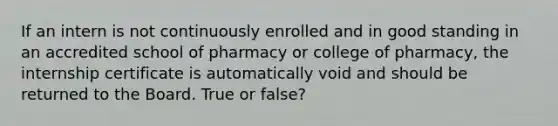 If an intern is not continuously enrolled and in good standing in an accredited school of pharmacy or college of pharmacy, the internship certificate is automatically void and should be returned to the Board. True or false?