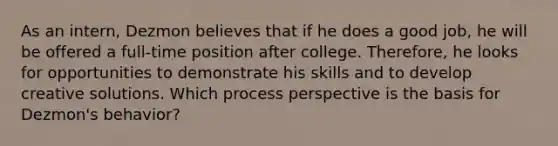 As an intern, Dezmon believes that if he does a good job, he will be offered a full-time position after college. Therefore, he looks for opportunities to demonstrate his skills and to develop creative solutions. Which process perspective is the basis for Dezmon's behavior?