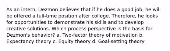 As an intern, Dezmon believes that if he does a good job, he will be offered a full-time position after college. Therefore, he looks for opportunities to demonstrate his skills and to develop creative solutions. Which process perspective is the basis for Dezmon's behavior? a. Two-factor theory of motivation b. Expectancy theory c. Equity theory d. Goal-setting theory