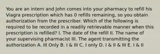 You are an intern and John comes into your pharmacy to refill his Viagra prescription which has 0 refills remaining, so you obtain authorization from the prescriber. Which of the following is required to be recorded in a readily retrievable manner when this prescription is refilled? I. The date of the refill II. The name of your supervising pharmacist III. The agent transmitting the authorization A. III Only B. I & III C. I only D. I & II & III E. I & II