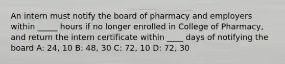 An intern must notify the board of pharmacy and employers within _____ hours if no longer enrolled in College of Pharmacy, and return the intern certificate within ____ days of notifying the board A: 24, 10 B: 48, 30 C: 72, 10 D: 72, 30