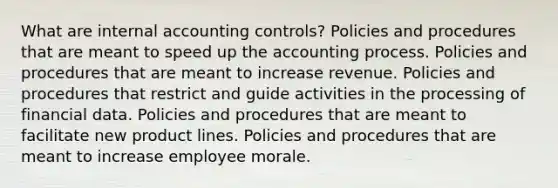 What are internal accounting controls? Policies and procedures that are meant to speed up the accounting process. Policies and procedures that are meant to increase revenue. Policies and procedures that restrict and guide activities in the processing of financial data. Policies and procedures that are meant to facilitate new product lines. Policies and procedures that are meant to increase employee morale.