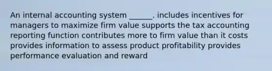 An internal accounting system ______. includes incentives for managers to maximize firm value supports the tax accounting reporting function contributes more to firm value than it costs provides information to assess product profitability provides performance evaluation and reward