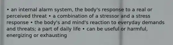 • an internal alarm system, the body's response to a real or perceived threat • a combination of a stressor and a stress response • the body's and mind's reaction to everyday demands and threats; a part of daily life • can be useful or harmful, energizing or exhausting