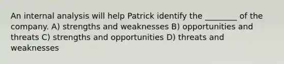 An internal analysis will help Patrick identify the ________ of the company. A) strengths and weaknesses B) opportunities and threats C) strengths and opportunities D) threats and weaknesses