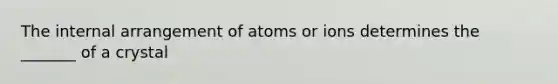 The internal arrangement of atoms or ions determines the _______ of a crystal