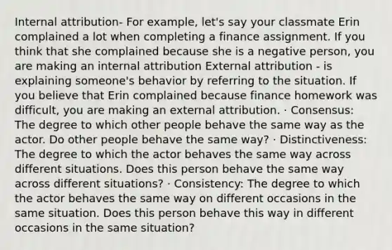 Internal attribution- For example, let's say your classmate Erin complained a lot when completing a finance assignment. If you think that she complained because she is a negative person, you are making an internal attribution External attribution - is explaining someone's behavior by referring to the situation. If you believe that Erin complained because finance homework was difficult, you are making an external attribution. · Consensus: The degree to which other people behave the same way as the actor. Do other people behave the same way? · Distinctiveness: The degree to which the actor behaves the same way across different situations. Does this person behave the same way across different situations? · Consistency: The degree to which the actor behaves the same way on different occasions in the same situation. Does this person behave this way in different occasions in the same situation?