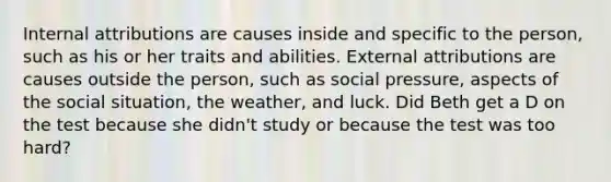 Internal attributions are causes inside and specific to the person, such as his or her traits and abilities. External attributions are causes outside the person, such as social pressure, aspects of the social situation, the weather, and luck. Did Beth get a D on the test because she didn't study or because the test was too hard?