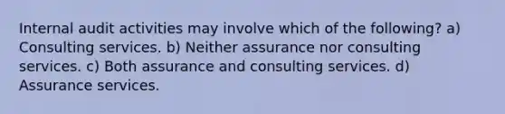 Internal audit activities may involve which of the following? a) Consulting services. b) Neither assurance nor consulting services. c) Both assurance and consulting services. d) Assurance services.