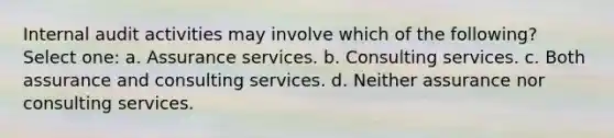 Internal audit activities may involve which of the following? Select one: a. Assurance services. b. Consulting services. c. Both assurance and consulting services. d. Neither assurance nor consulting services.