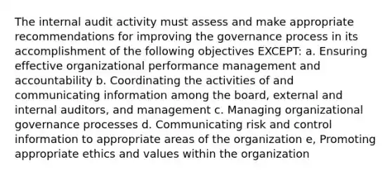 The internal audit activity must assess and make appropriate recommendations for improving the governance process in its accomplishment of the following objectives EXCEPT: a. Ensuring effective organizational performance management and accountability b. Coordinating the activities of and communicating information among the board, external and internal auditors, and management c. Managing organizational governance processes d. Communicating risk and control information to appropriate areas of the organization e, Promoting appropriate ethics and values within the organization