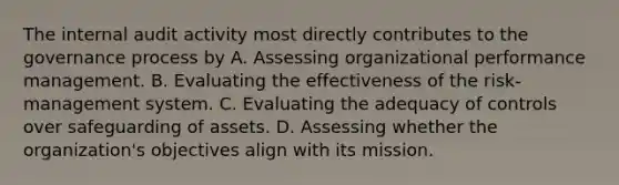 The internal audit activity most directly contributes to the governance process by A. Assessing organizational performance management. B. Evaluating the effectiveness of the risk-management system. C. Evaluating the adequacy of controls over safeguarding of assets. D. Assessing whether the organization's objectives align with its mission.