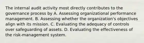 The internal audit activity most directly contributes to the governance process by A. Assessing organizational performance management. B. Assessing whether the organization's objectives align with its mission. C. Evaluating the adequacy of controls over safeguarding of assets. D. Evaluating the effectiveness of the risk-management system.