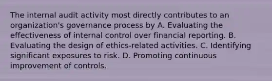 The internal audit activity most directly contributes to an organization's governance process by A. Evaluating the effectiveness of internal control over financial reporting. B. Evaluating the design of ethics-related activities. C. Identifying significant exposures to risk. D. Promoting continuous improvement of controls.