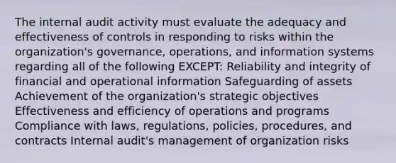 The internal audit activity must evaluate the adequacy and effectiveness of controls in responding to risks within the organization's governance, operations, and information systems regarding all of the following EXCEPT: Reliability and integrity of financial and operational information Safeguarding of assets Achievement of the organization's strategic objectives Effectiveness and efficiency of operations and programs Compliance with laws, regulations, policies, procedures, and contracts Internal audit's management of organization risks