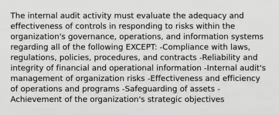 The internal audit activity must evaluate the adequacy and effectiveness of controls in responding to risks within the organization's governance, operations, and information systems regarding all of the following EXCEPT: -Compliance with laws, regulations, policies, procedures, and contracts -Reliability and integrity of financial and operational information -Internal audit's management of organization risks -Effectiveness and efficiency of operations and programs -Safeguarding of assets -Achievement of the organization's strategic objectives