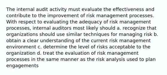 The internal audit activity must evaluate the effectiveness and contribute to the improvement of risk management processes. With respect to evaluating the adequacy of risk management processes, internal auditors most likely should a. recognize that organizations should use similar techniques for managing risk b. obtain a clear understanding of the current risk management environment c. determine the level of risks acceptable to the organization d. treat the evaluation of risk management processes in the same manner as the risk analysis used to plan engagements