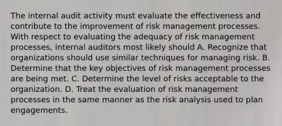 The internal audit activity must evaluate the effectiveness and contribute to the improvement of risk management processes. With respect to evaluating the adequacy of risk management processes, internal auditors most likely should A. Recognize that organizations should use similar techniques for managing risk. B. Determine that the key objectives of risk management processes are being met. C. Determine the level of risks acceptable to the organization. D. Treat the evaluation of risk management processes in the same manner as the risk analysis used to plan engagements.